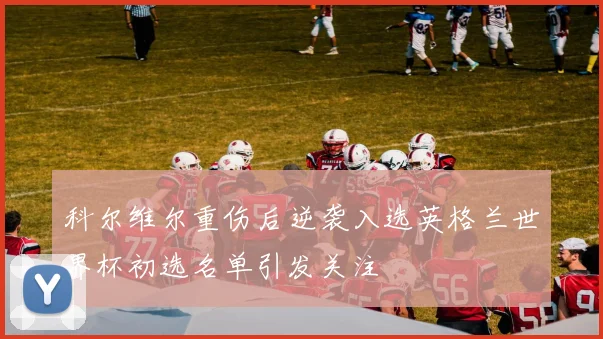 科尔维尔重伤后逆袭入选英格兰世界杯初选名单引发关注