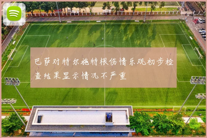 巴萨对特尔施特根伤情乐观初步检查结果显示情况不严重
