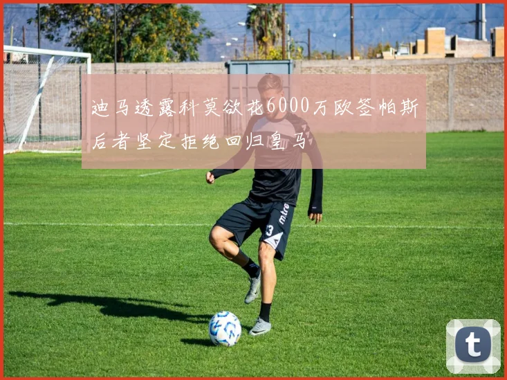迪马透露科莫欲花6000万欧签帕斯后者坚定拒绝回归皇马