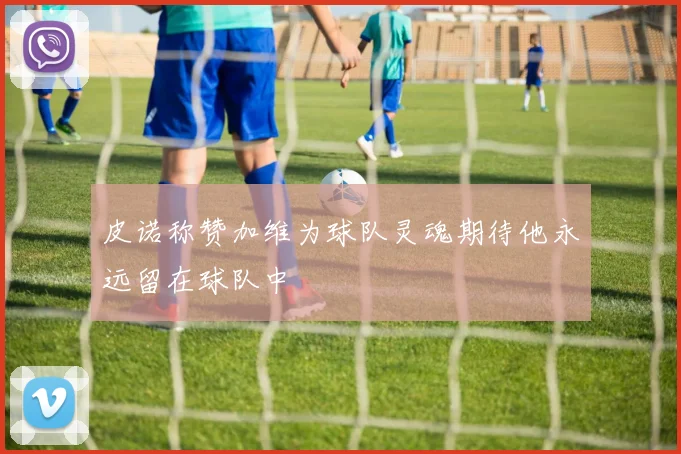 皮诺称赞加维为球队灵魂期待他永远留在球队中