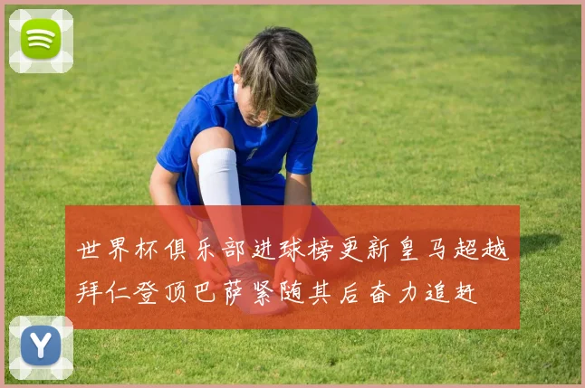 世界杯俱乐部进球榜更新皇马超越拜仁登顶巴萨紧随其后奋力追赶