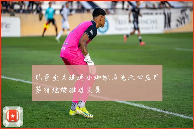巴萨全力追逐小蜘蛛马竞未回应巴萨将继续推进交易