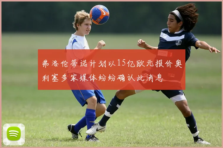 弗洛伦蒂诺计划以15亿欧元报价奥利塞多家媒体纷纷确认此消息