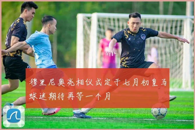 穆里尼奥亮相仪式定于七月初皇马球迷期待再等一个月