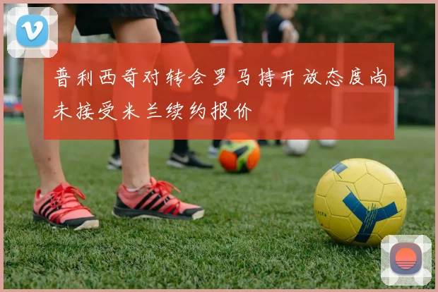普利西奇对转会罗马持开放态度尚未接受米兰续约报价