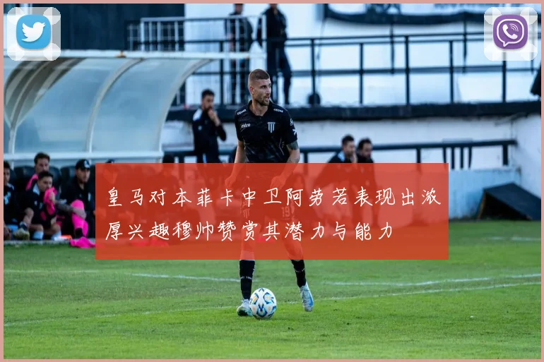 皇马对本菲卡中卫阿劳若表现出浓厚兴趣穆帅赞赏其潜力与能力