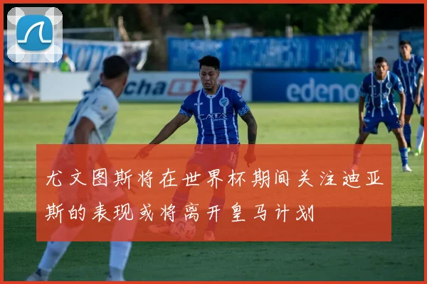 尤文图斯将在世界杯期间关注迪亚斯的表现或将离开皇马计划