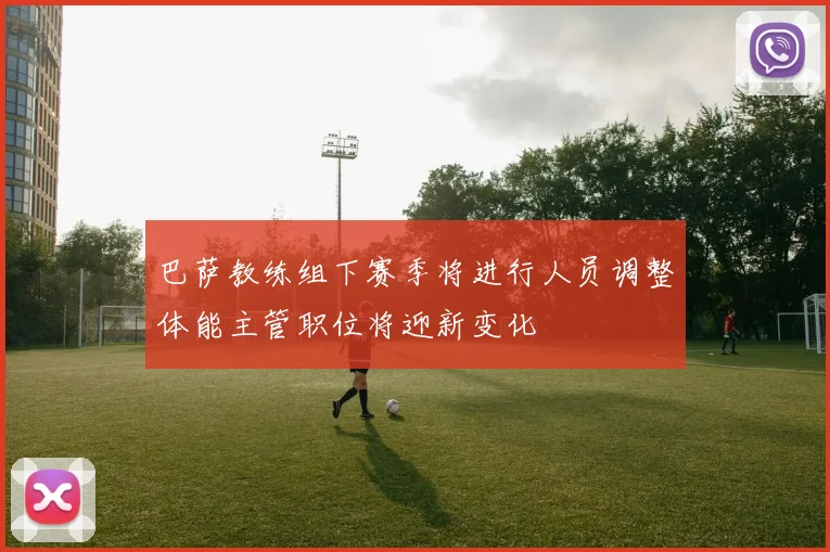 巴萨教练组下赛季将进行人员调整体能主管职位将迎新变化