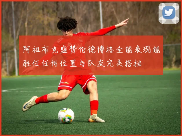 阿祖布克盛赞伦德博格全能表现能胜任任何位置与队友完美搭档