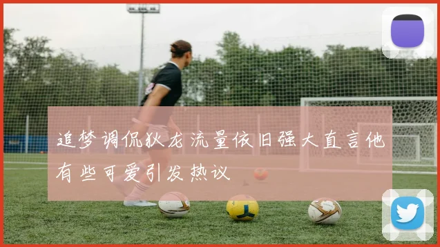 追梦调侃狄龙流量依旧强大直言他有些可爱引发热议