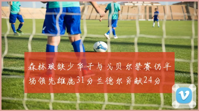 森林狼缺少华子与戈贝尔禁赛仍半场领先雄鹿31分兰德尔贡献24分
