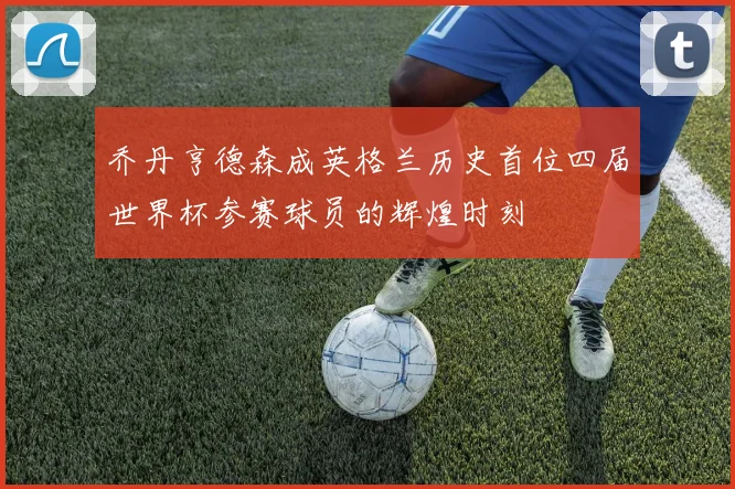 乔丹亨德森成英格兰历史首位四届世界杯参赛球员的辉煌时刻