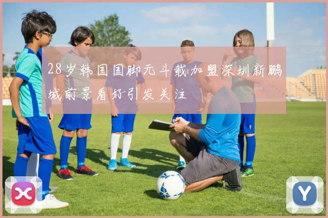 28岁韩国国脚元斗载加盟深圳新鹏城前景看好引发关注