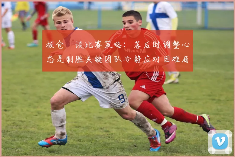 板仓滉谈比赛策略：落后时调整心态是制胜关键团队冷静应对困难局面