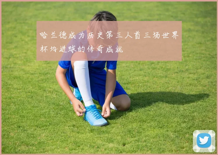 哈兰德成为历史第三人首三场世界杯均进球的传奇成就