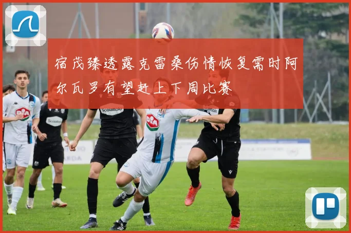 宿茂臻透露克雷桑伤情恢复需时阿尔瓦罗有望赶上下周比赛