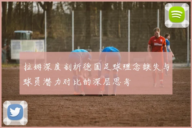 拉姆深度剖析德国足球理念缺失与球员潜力对比的深层思考