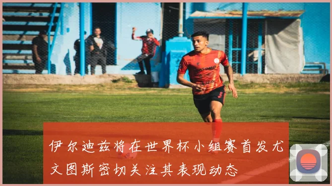 伊尔迪兹将在世界杯小组赛首发尤文图斯密切关注其表现动态