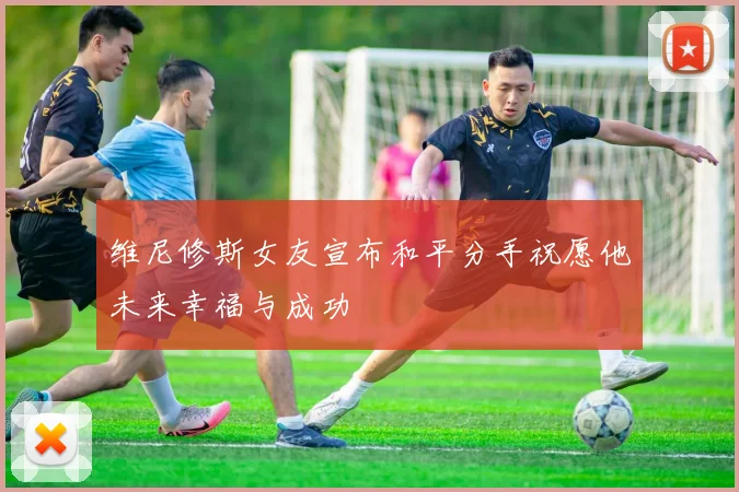 维尼修斯女友宣布和平分手祝愿他未来幸福与成功
