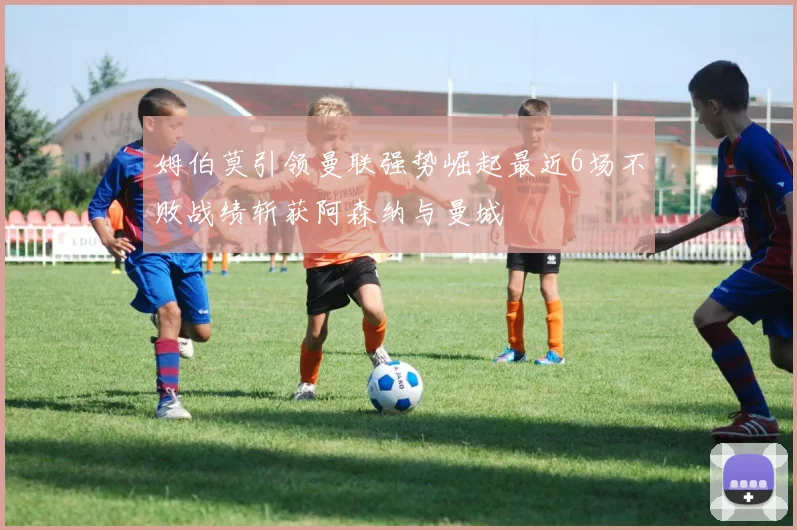 姆伯莫引领曼联强势崛起最近6场不败战绩斩获阿森纳与曼城