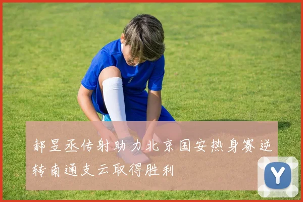郝昱丞传射助力北京国安热身赛逆转南通支云取得胜利