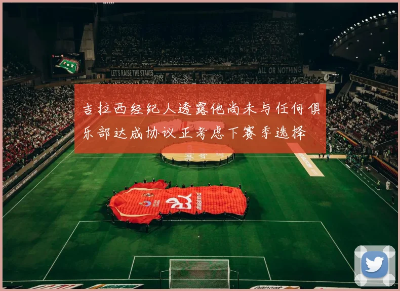 吉拉西经纪人透露他尚未与任何俱乐部达成协议正考虑下赛季选择