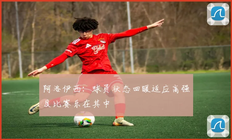 阿洛伊西：球员状态回暖适应高强度比赛乐在其中